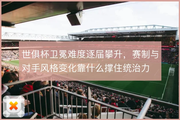 世俱杯卫冕难度逐届攀升，赛制与对手风格变化靠什么撑住统治力
