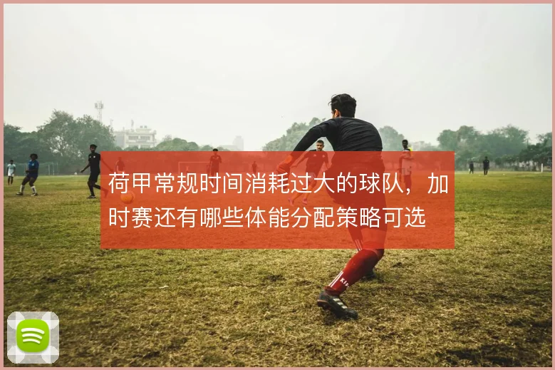 荷甲常规时间消耗过大的球队，加时赛还有哪些体能分配策略可选