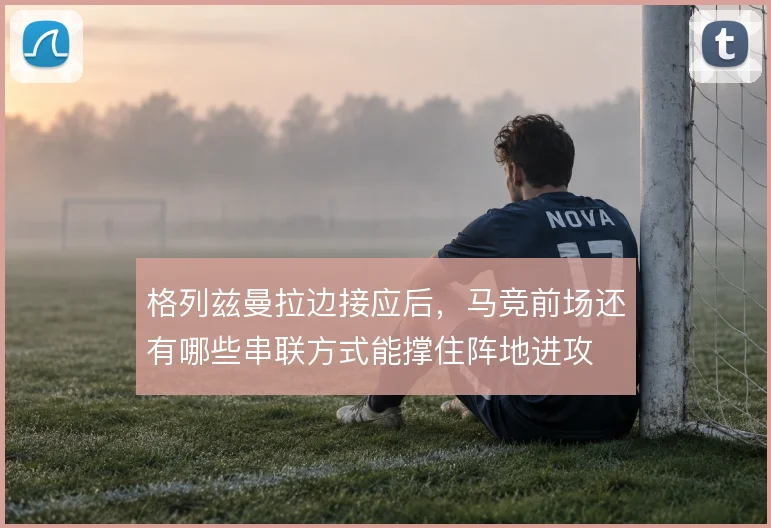 格列兹曼拉边接应后，马竞前场还有哪些串联方式能撑住阵地进攻