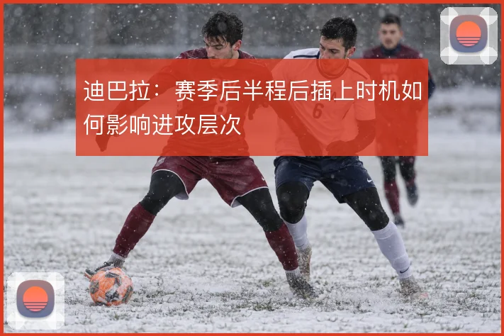 迪巴拉：赛季后半程后插上时机如何影响进攻层次