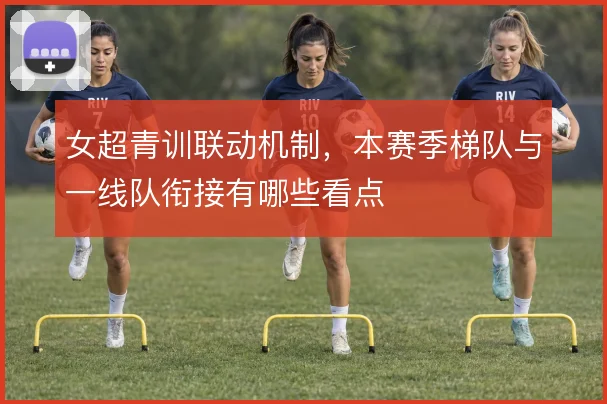 女超青训联动机制，本赛季梯队与一线队衔接有哪些看点