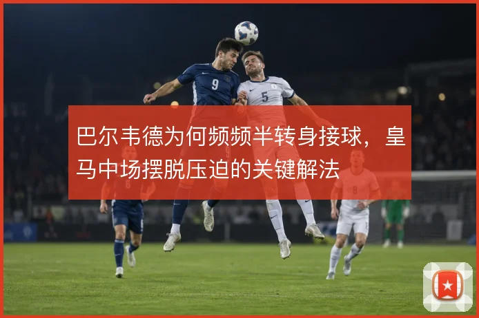 巴尔韦德为何频频半转身接球，皇马中场摆脱压迫的关键解法
