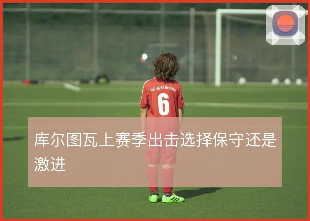 库尔图瓦上赛季出击选择保守还是激进