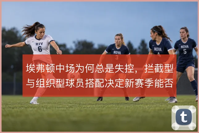 埃弗顿中场为何总是失控，拦截型与组织型球员搭配决定新赛季能否稳住下限