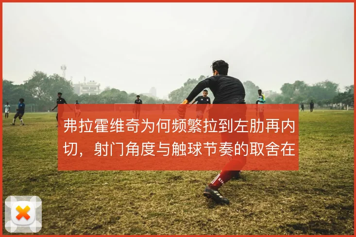 弗拉霍维奇为何频繁拉到左肋再内切,射门角度与触球节奏的取舍在哪