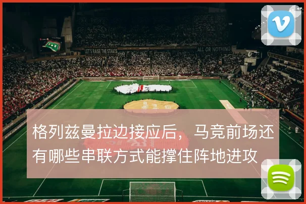 格列兹曼拉边接应后，马竞前场还有哪些串联方式能撑住阵地进攻