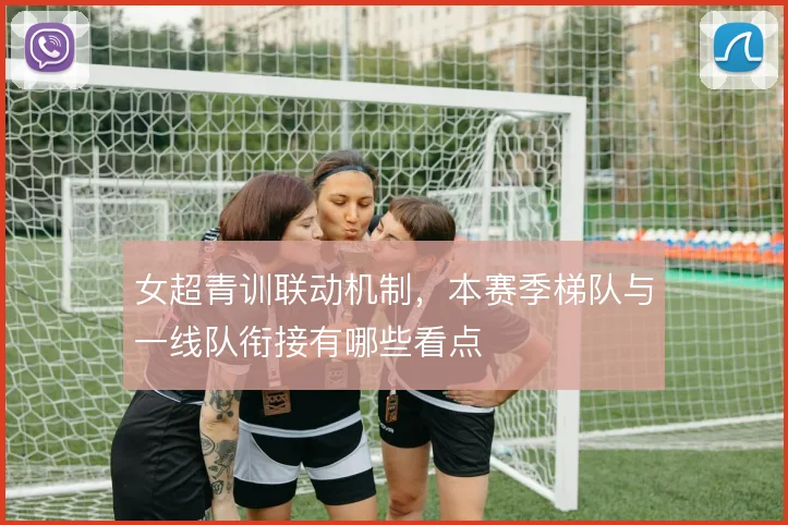 女超青训联动机制，本赛季梯队与一线队衔接有哪些看点