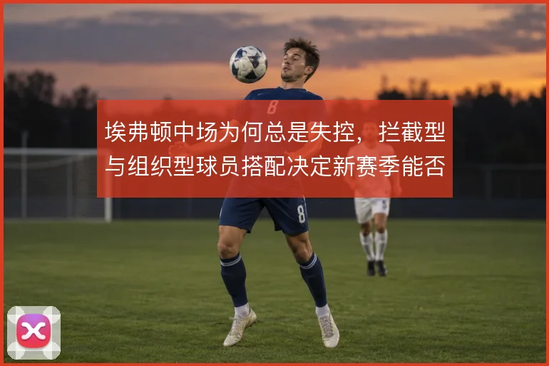 埃弗顿中场为何总是失控,拦截型与组织型球员搭配决定新赛季能否稳住下限