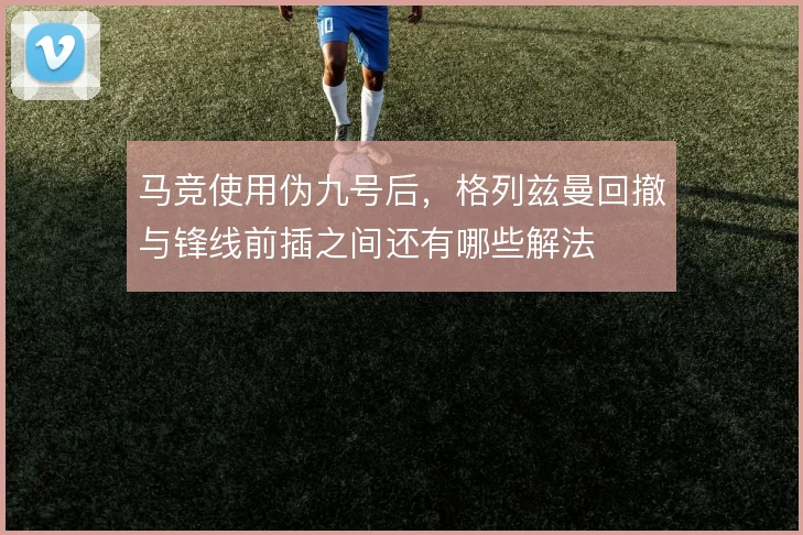 马竞使用伪九号后，格列兹曼回撤与锋线前插之间还有哪些解法