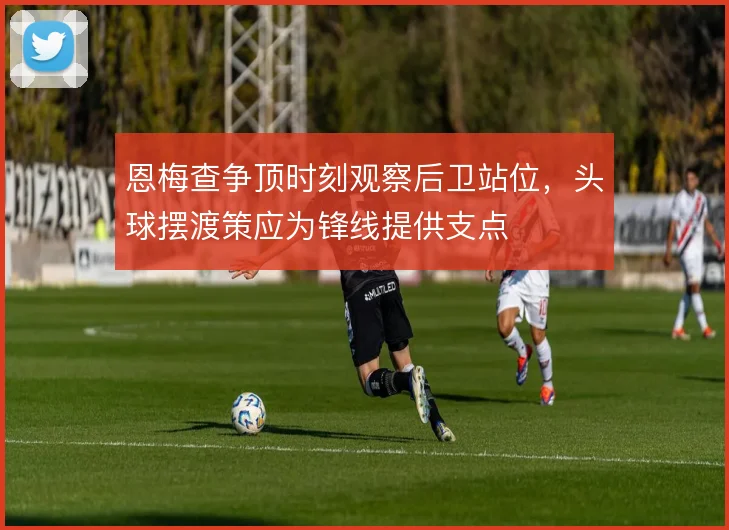 恩梅查争顶时刻观察后卫站位,头球摆渡策应为锋线提供支点