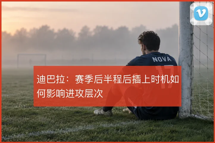 迪巴拉：赛季后半程后插上时机如何影响进攻层次