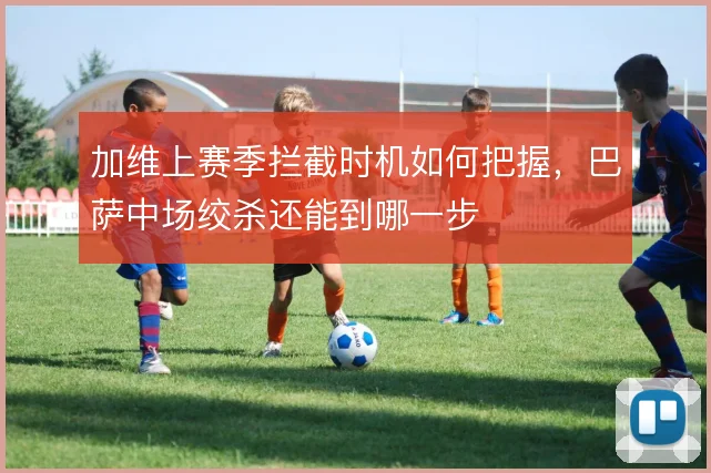 加维上赛季拦截时机如何把握，巴萨中场绞杀还能到哪一步