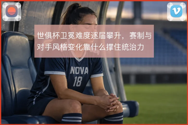 世俱杯卫冕难度逐届攀升，赛制与对手风格变化靠什么撑住统治力